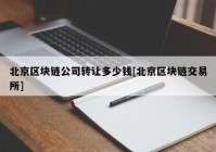 北京区块链公司转让多少钱[北京区块链交易所]